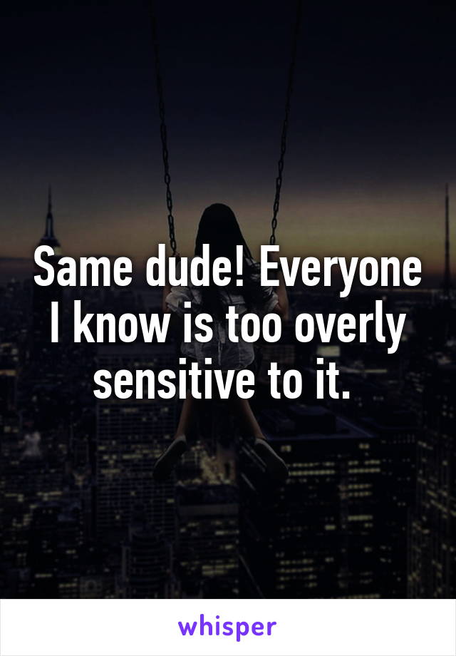 Same dude! Everyone I know is too overly sensitive to it. 