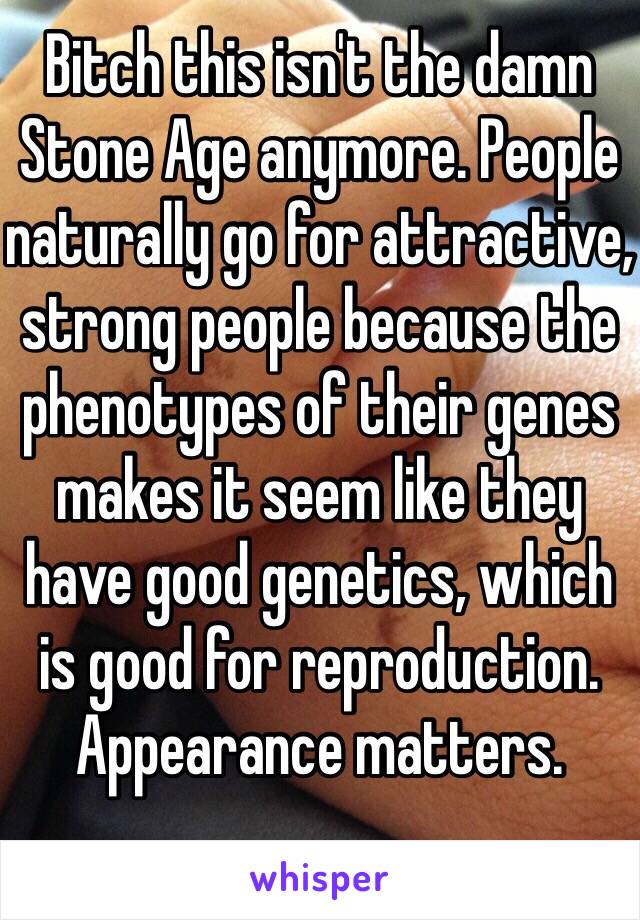 Bitch this isn't the damn Stone Age anymore. People naturally go for attractive, strong people because the phenotypes of their genes makes it seem like they have good genetics, which is good for reproduction. Appearance matters.