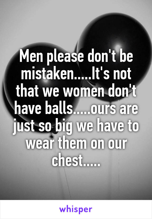Men please don't be mistaken.....It's not that we women don't have balls.....ours are just so big we have to wear them on our chest.....
