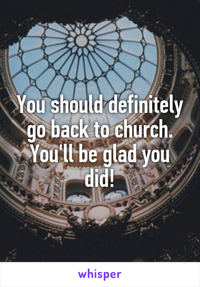 You should definitely go back to church. You'll be glad you did!