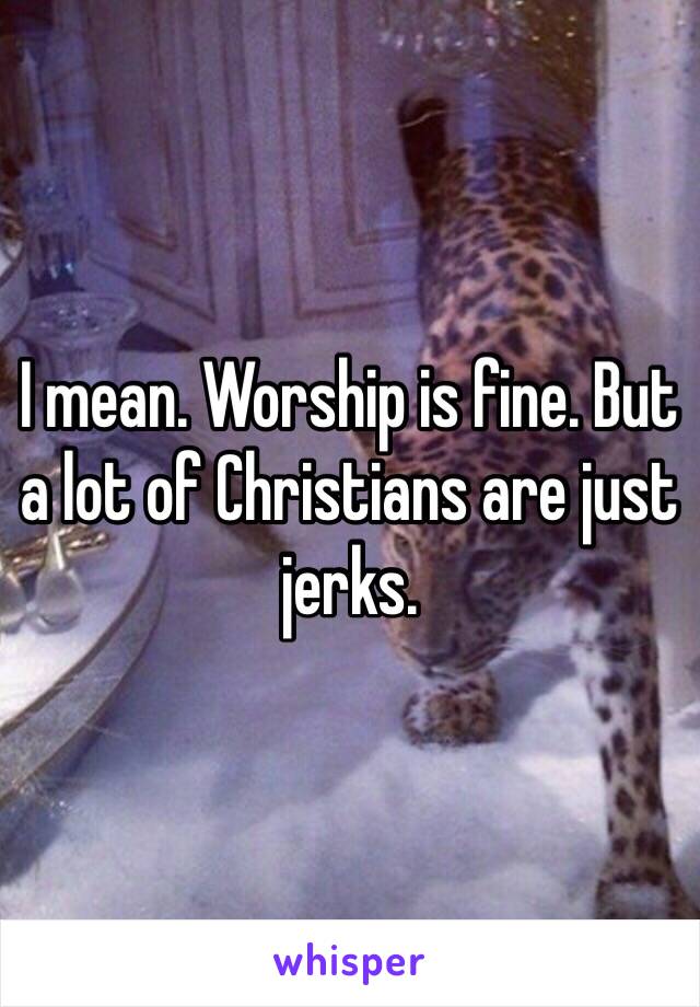 I mean. Worship is fine. But a lot of Christians are just jerks.