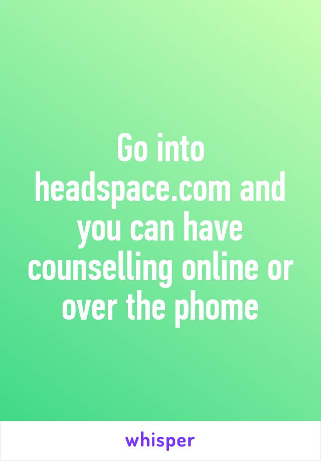 Go into headspace.com and you can have counselling online or over the phome