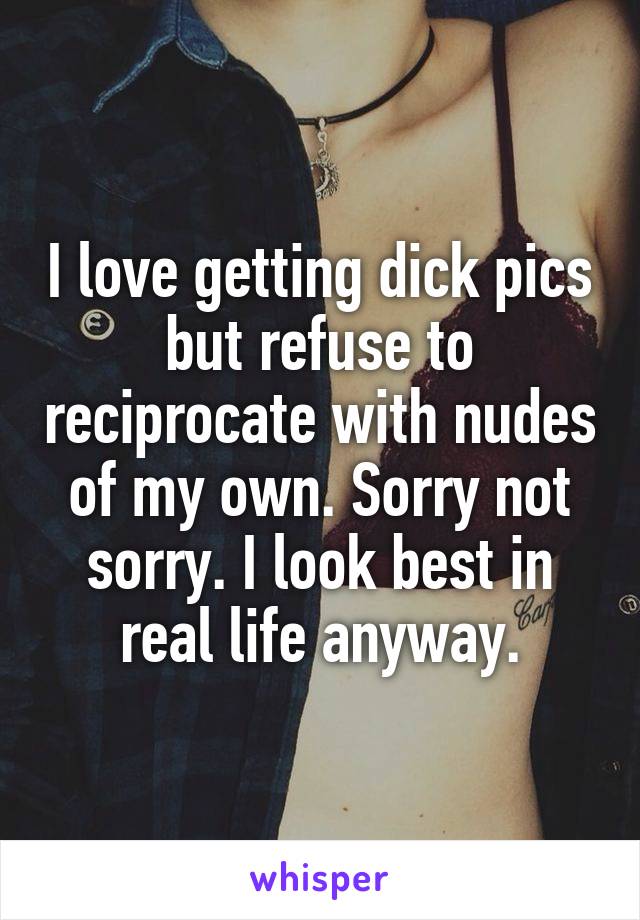 I love getting dick pics but refuse to reciprocate with nudes of my own. Sorry not sorry. I look best in real life anyway.