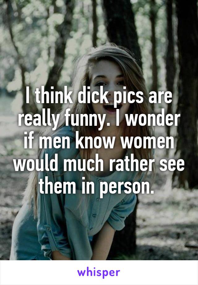 I think dick pics are really funny. I wonder if men know women would much rather see them in person. 