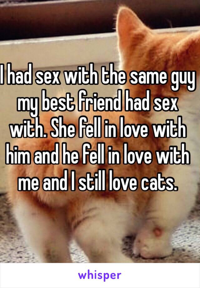 I had sex with the same guy my best friend had sex with. She fell in love with him and he fell in love with me and I still love cats.