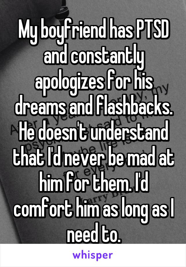 My boyfriend has PTSD and constantly apologizes for his dreams and flashbacks. He doesn't understand that I'd never be mad at him for them. I'd comfort him as long as I need to.