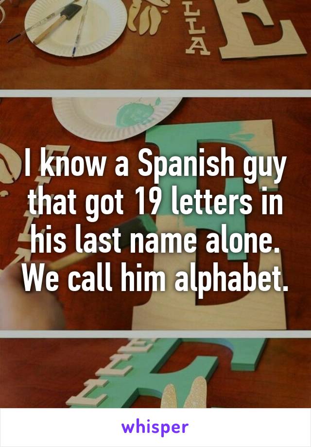 I know a Spanish guy that got 19 letters in his last name alone. We call him alphabet.