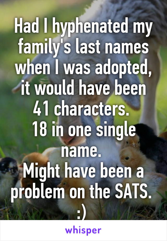 Had I hyphenated my family's last names when I was adopted, it would have been 41 characters. 
18 in one single name. 
Might have been a problem on the SATS.  :) 