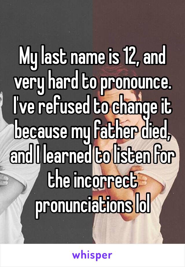 My last name is 12, and very hard to pronounce. I've refused to change it because my father died, and I learned to listen for the incorrect pronunciations lol