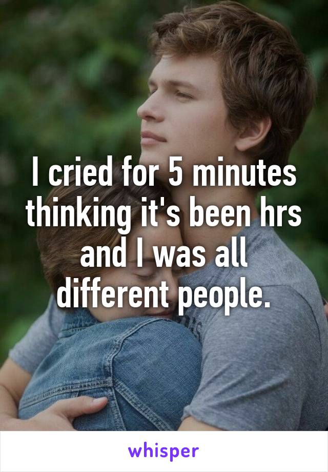 I cried for 5 minutes thinking it's been hrs and I was all different people.