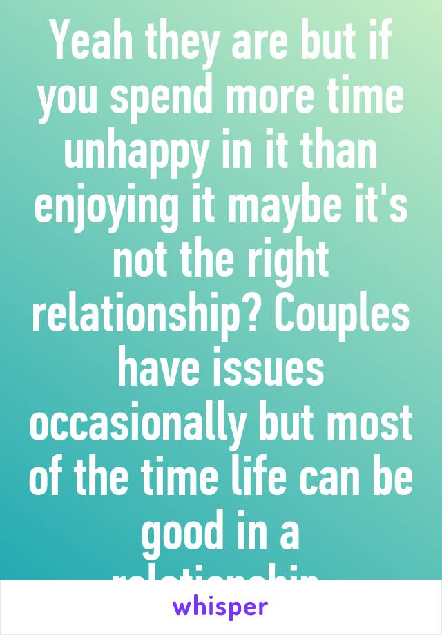 Yeah they are but if you spend more time unhappy in it than enjoying it maybe it's not the right relationship? Couples have issues occasionally but most of the time life can be good in a relationship.