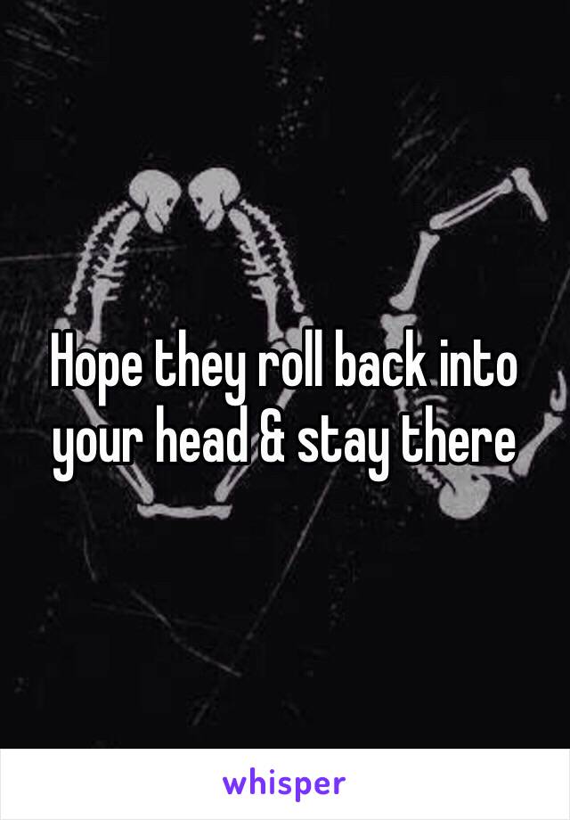 Hope they roll back into your head & stay there