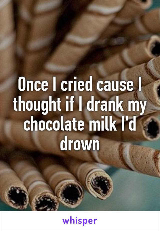 Once I cried cause I thought if I drank my chocolate milk I'd drown