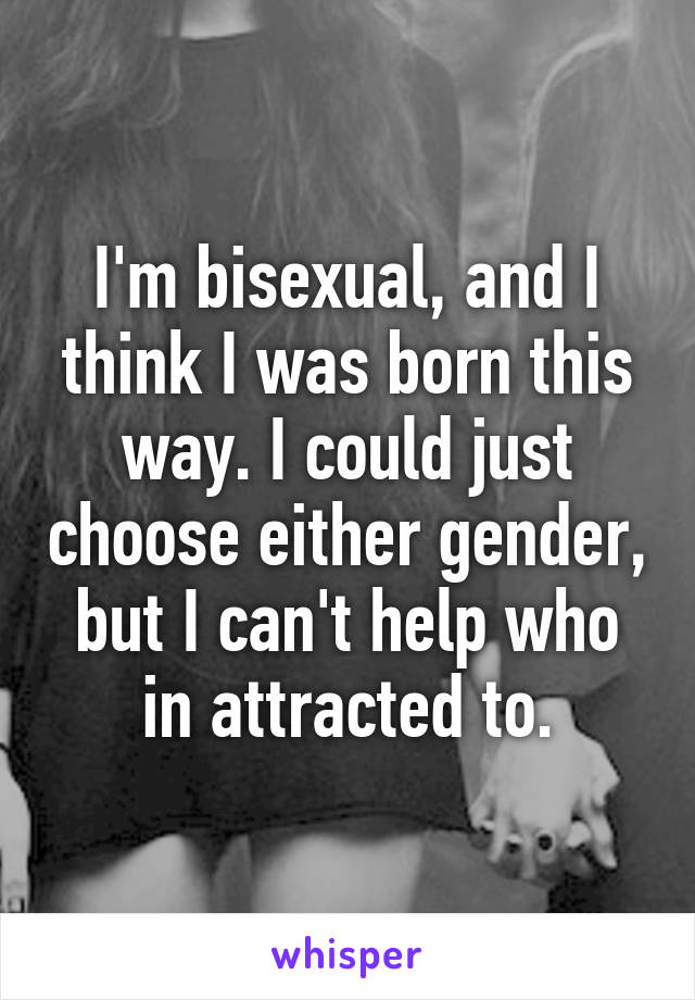 I'm bisexual, and I think I was born this way. I could just choose either gender, but I can't help who in attracted to.