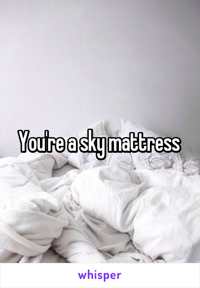 You're a sky mattress 