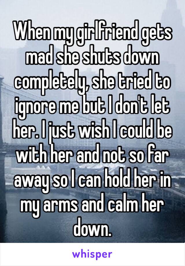 When my girlfriend gets mad she shuts down completely, she tried to ignore me but I don't let her. I just wish I could be with her and not so far away so I can hold her in my arms and calm her down.