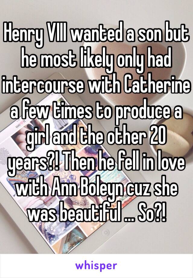 Henry VIII wanted a son but he most likely only had intercourse with Catherine a few times to produce a girl and the other 20 years?! Then he fell in love with Ann Boleyn cuz she was beautiful ... So?! 