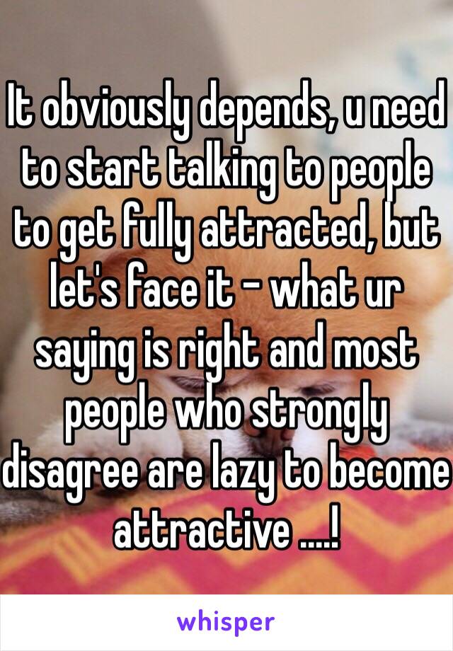 It obviously depends, u need to start talking to people to get fully attracted, but let's face it - what ur saying is right and most people who strongly disagree are lazy to become attractive ....! 
