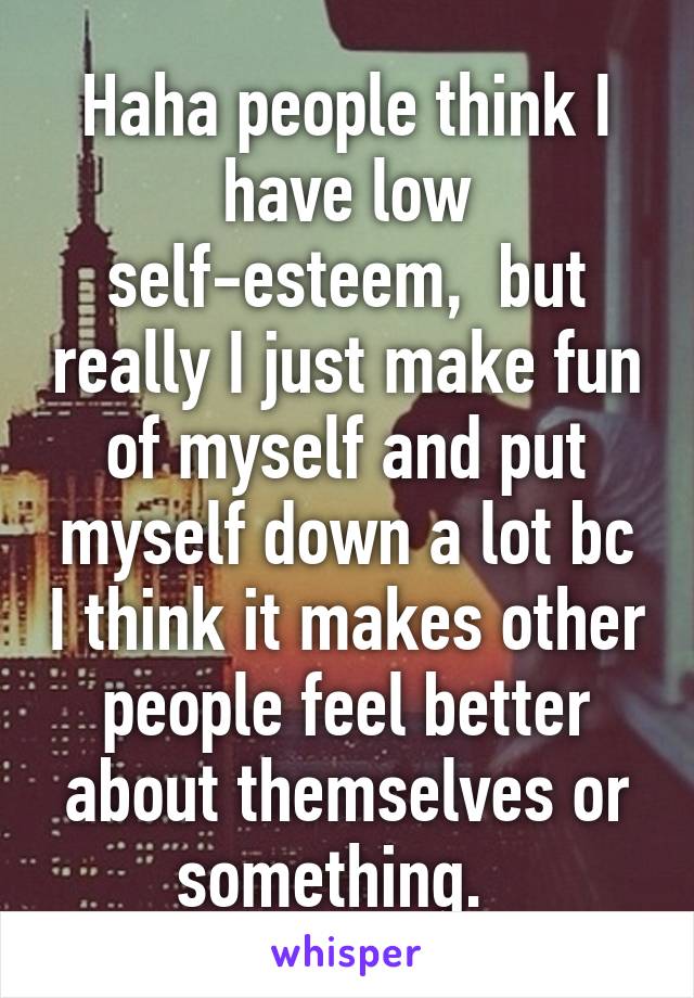 Haha people think I have low self-esteem,  but really I just make fun of myself and put myself down a lot bc I think it makes other people feel better about themselves or something.  