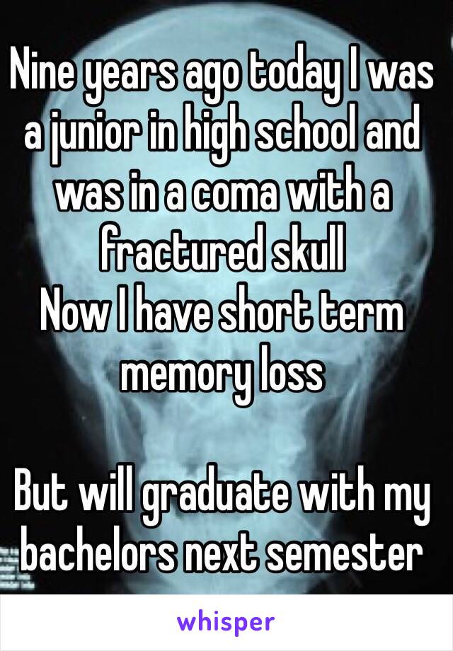 Nine years ago today I was a junior in high school and was in a coma with a fractured skull
Now I have short term memory loss 

But will graduate with my bachelors next semester 
