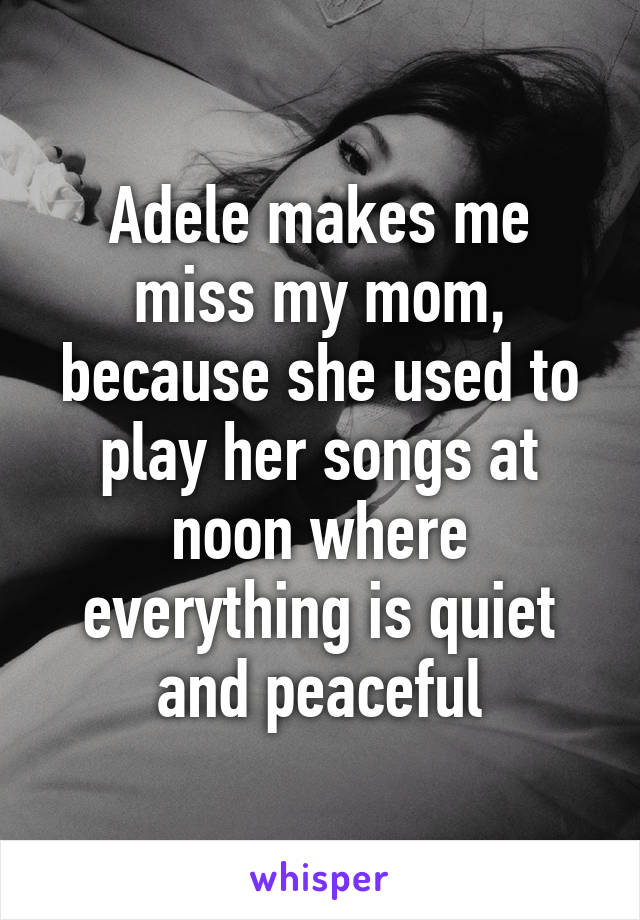 Adele makes me miss my mom, because she used to play her songs at noon where everything is quiet and peaceful