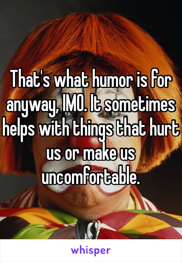 That's what humor is for anyway, IMO. It sometimes helps with things that hurt us or make us uncomfortable.