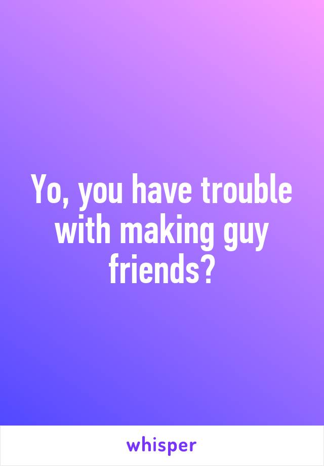 Yo, you have trouble with making guy friends?