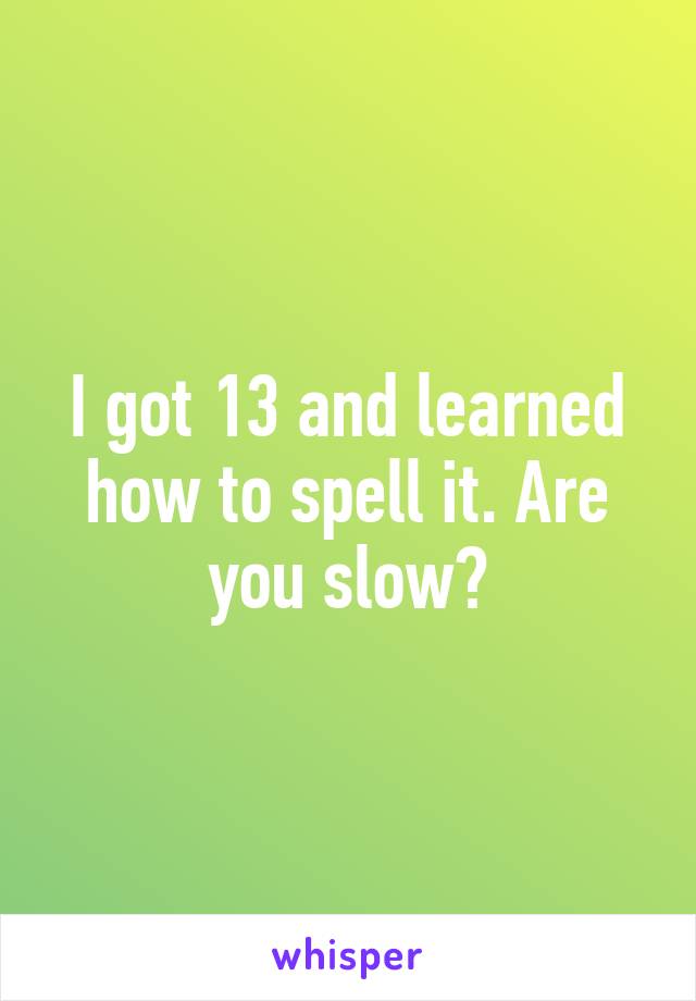I got 13 and learned how to spell it. Are you slow?