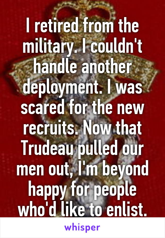 I retired from the military. I couldn't handle another deployment. I was scared for the new recruits. Now that Trudeau pulled our men out, I'm beyond happy for people who'd like to enlist.