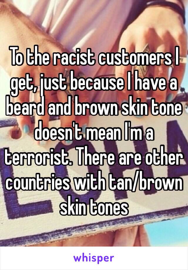 To the racist customers I get, just because I have a beard and brown skin tone doesn't mean I'm a terrorist. There are other countries with tan/brown skin tones