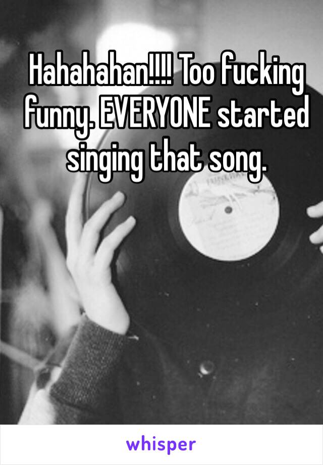 Hahahahan!!!! Too fucking funny. EVERYONE started singing that song. 