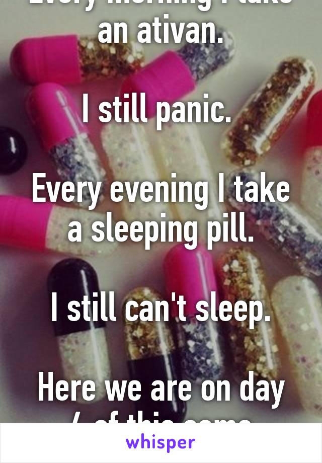 Every morning I take an ativan.

I still panic. 

Every evening I take a sleeping pill.

I still can't sleep.

Here we are on day 4 of this same routine