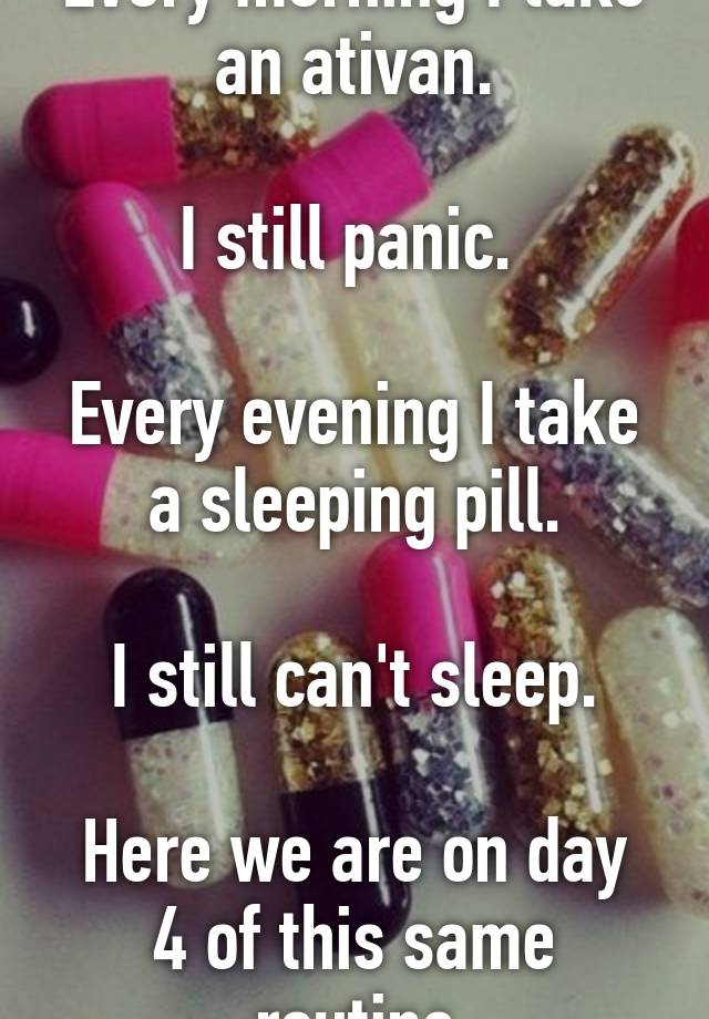 Every morning I take an ativan.

I still panic. 

Every evening I take a sleeping pill.

I still can't sleep.

Here we are on day 4 of this same routine