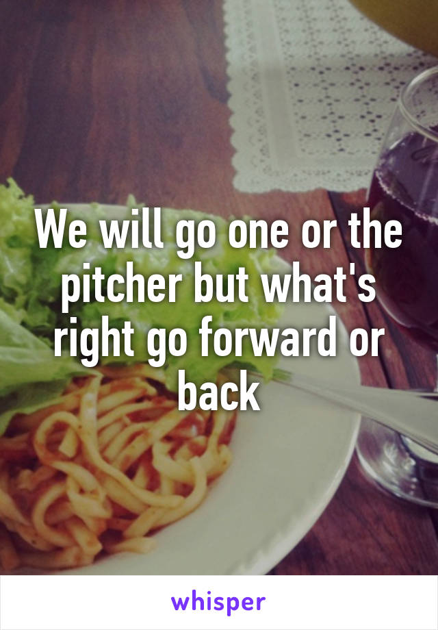 We will go one or the pitcher but what's right go forward or back