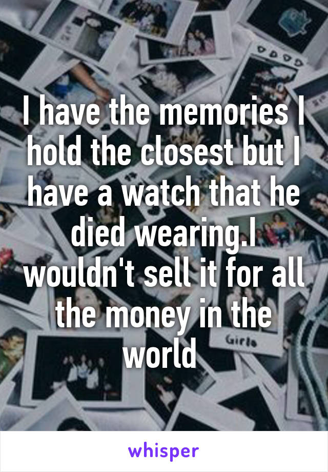 I have the memories I hold the closest but I have a watch that he died wearing.I wouldn't sell it for all the money in the world 