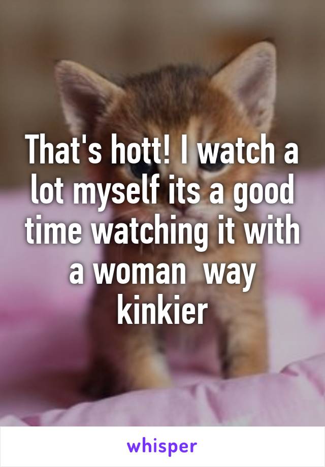 That's hott! I watch a lot myself its a good time watching it with a woman  way kinkier