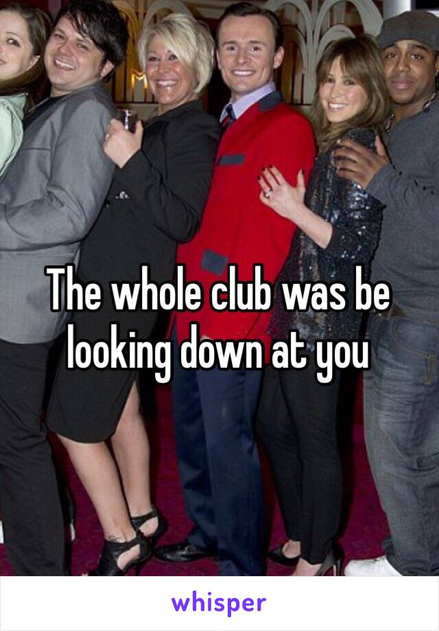 The whole club was be looking down at you 