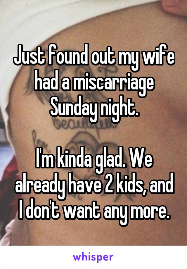 Just found out my wife had a miscarriage Sunday night.

I'm kinda glad. We already have 2 kids, and I don't want any more.