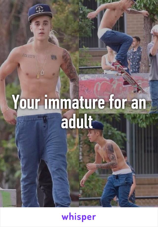 Your immature for an adult 