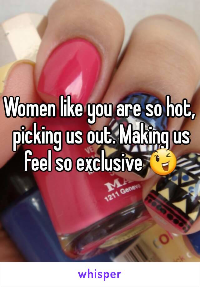 Women like you are so hot, picking us out. Making us feel so exclusive 😉