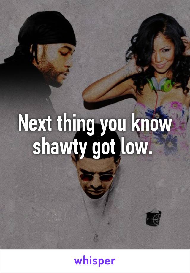Next thing you know shawty got low. 