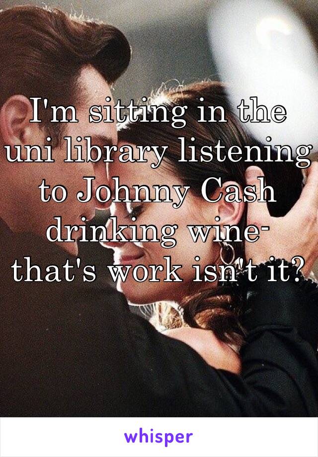 I'm sitting in the uni library listening to Johnny Cash drinking wine- that's work isn't it? 