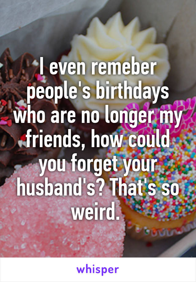 I even remeber people's birthdays who are no longer my friends, how could you forget your husband's? That's so weird. 