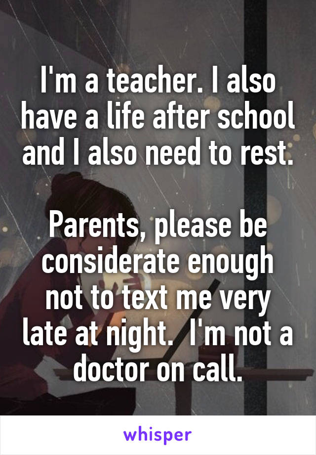 I'm a teacher. I also have a life after school and I also need to rest. 
Parents, please be considerate enough not to text me very late at night.  I'm not a doctor on call.