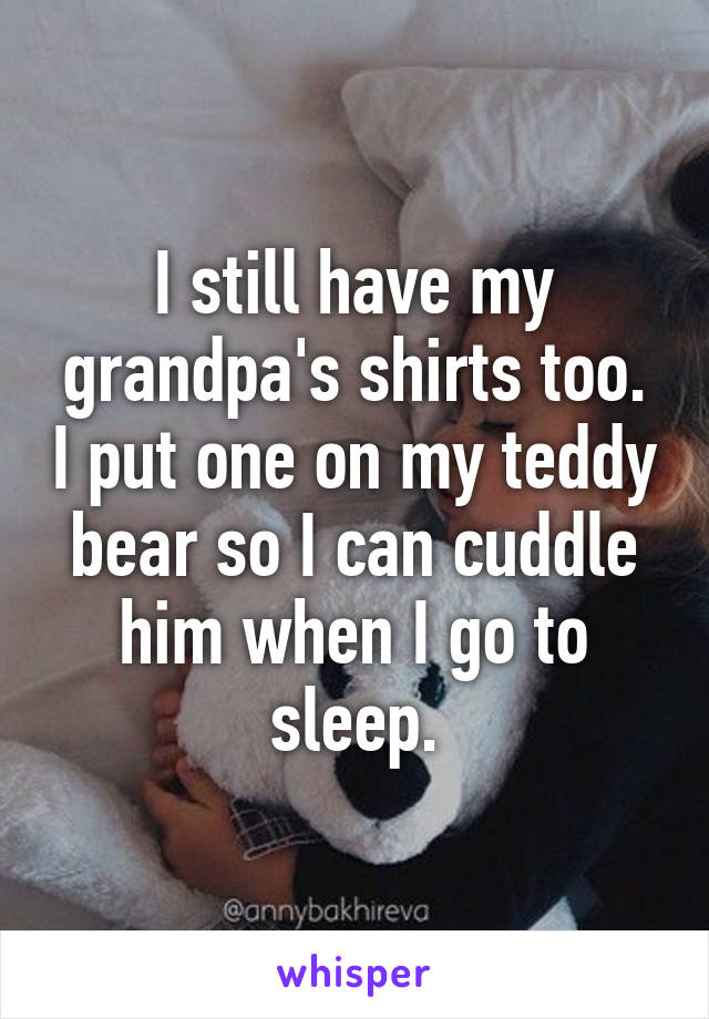 I still have my grandpa's shirts too. I put one on my teddy bear so I can cuddle him when I go to sleep.