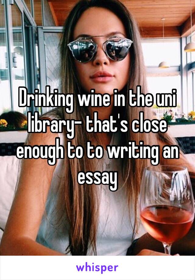 Drinking wine in the uni library- that's close enough to to writing an essay 