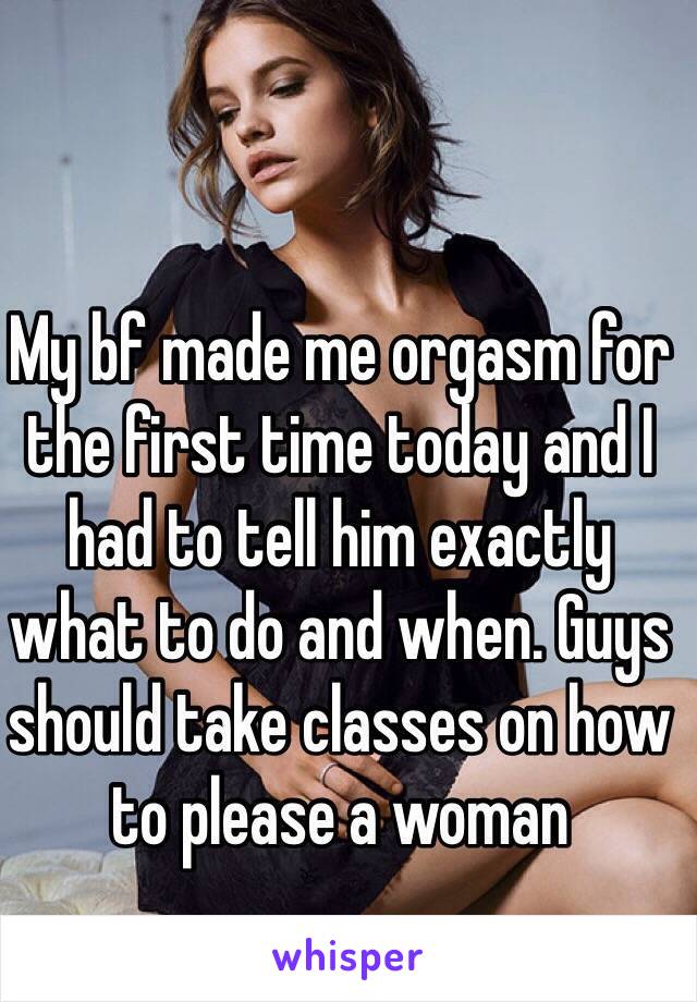 My bf made me orgasm for the first time today and I had to tell him exactly what to do and when. Guys should take classes on how to please a woman 