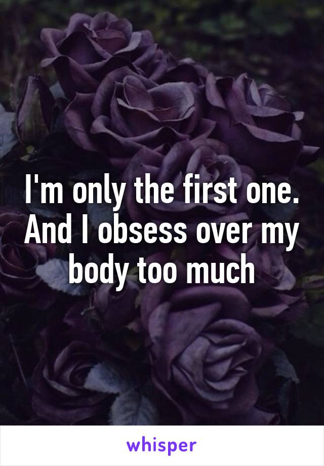 I'm only the first one. And I obsess over my body too much