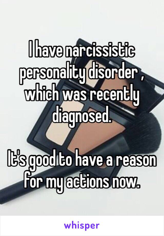I have narcissistic personality disorder , which was recently diagnosed. 

It's good to have a reason for my actions now. 