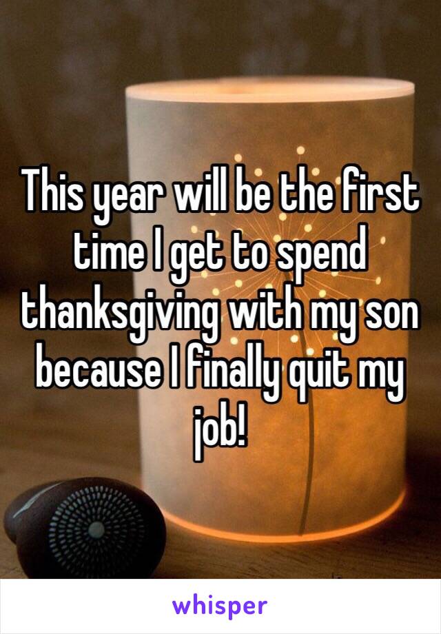 This year will be the first time I get to spend thanksgiving with my son because I finally quit my job!